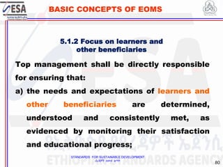 STANDARDS FOR SUSTAINABLE DEVELOPMENT
ደረጃዎች ለዘላቂ ልማት
80
BASIC CONCEPTS OF EOMS
5.1.2 Focus on learners and
other beneficiaries
Top management shall be directly responsible
for ensuring that:
a) the needs and expectations of learners and
other beneficiaries are determined,
understood and consistently met, as
evidenced by monitoring their satisfaction
and educational progress;
 