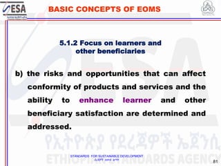 STANDARDS FOR SUSTAINABLE DEVELOPMENT
ደረጃዎች ለዘላቂ ልማት
81
BASIC CONCEPTS OF EOMS
b) the risks and opportunities that can affect
conformity of products and services and the
ability to enhance learner and other
beneficiary satisfaction are determined and
addressed.
5.1.2 Focus on learners and
other beneficiaries
 