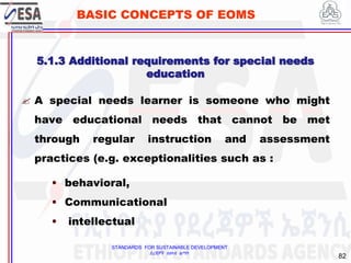 STANDARDS FOR SUSTAINABLE DEVELOPMENT
ደረጃዎች ለዘላቂ ልማት
82
BASIC CONCEPTS OF EOMS
5.1.3 Additional requirements for special needs
education
 A special needs learner is someone who might
have educational needs that cannot be met
through regular instruction and assessment
practices (e.g. exceptionalities such as :
• behavioral,
• Communicational
• intellectual
 
