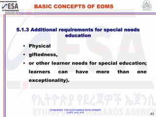 STANDARDS FOR SUSTAINABLE DEVELOPMENT
ደረጃዎች ለዘላቂ ልማት
83
BASIC CONCEPTS OF EOMS
• Physical
• giftedness,
• or other learner needs for special education;
learners can have more than one
exceptionality).
5.1.3 Additional requirements for special needs
education
 