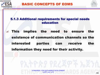 STANDARDS FOR SUSTAINABLE DEVELOPMENT
ደረጃዎች ለዘላቂ ልማት
84
BASIC CONCEPTS OF EOMS
 This implies the need to ensure the
existence of communication channels so the
interested parties can receive the
information they need for their activity.
5.1.3 Additional requirements for special needs
education
 