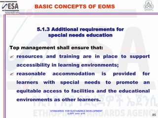 STANDARDS FOR SUSTAINABLE DEVELOPMENT
ደረጃዎች ለዘላቂ ልማት
85
BASIC CONCEPTS OF EOMS
Top management shall ensure that:
 resources and training are in place to support
accessibility in learning environments;
 reasonable accommodation is provided for
learners with special needs to promote an
equitable access to facilities and the educational
environments as other learners.
5.1.3 Additional requirements for
special needs education
 