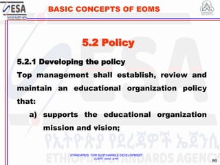 STANDARDS FOR SUSTAINABLE DEVELOPMENT
ደረጃዎች ለዘላቂ ልማት
86
BASIC CONCEPTS OF EOMS
5.2 Policy
5.2.1 Developing the policy
Top management shall establish, review and
maintain an educational organization policy
that:
a) supports the educational organization
mission and vision;
 