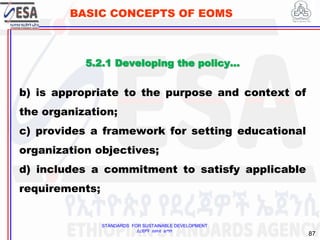 STANDARDS FOR SUSTAINABLE DEVELOPMENT
ደረጃዎች ለዘላቂ ልማት
87
BASIC CONCEPTS OF EOMS
5.2.1 Developing the policy…
b) is appropriate to the purpose and context of
the organization;
c) provides a framework for setting educational
organization objectives;
d) includes a commitment to satisfy applicable
requirements;
 
