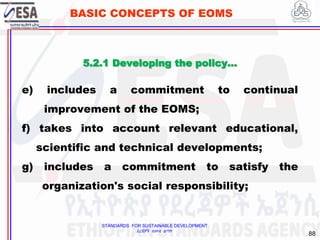 STANDARDS FOR SUSTAINABLE DEVELOPMENT
ደረጃዎች ለዘላቂ ልማት
88
BASIC CONCEPTS OF EOMS
e) includes a commitment to continual
improvement of the EOMS;
f) takes into account relevant educational,
scientific and technical developments;
g) includes a commitment to satisfy the
organization's social responsibility;
5.2.1 Developing the policy…
 