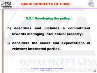 STANDARDS FOR SUSTAINABLE DEVELOPMENT
ደረጃዎች ለዘላቂ ልማት
89
BASIC CONCEPTS OF EOMS
h) describes and includes a commitment
towards managing intellectual property;
i) considers the needs and expectations of
relevant interested parties.
5.2.1 Developing the policy…
 