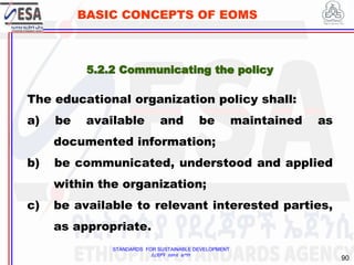STANDARDS FOR SUSTAINABLE DEVELOPMENT
ደረጃዎች ለዘላቂ ልማት
90
BASIC CONCEPTS OF EOMS
5.2.2 Communicating the policy
The educational organization policy shall:
a) be available and be maintained as
documented information;
b) be communicated, understood and applied
within the organization;
c) be available to relevant interested parties,
as appropriate.
 