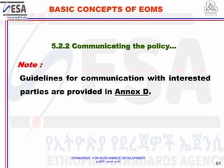 STANDARDS FOR SUSTAINABLE DEVELOPMENT
ደረጃዎች ለዘላቂ ልማት
91
BASIC CONCEPTS OF EOMS
Note :
Guidelines for communication with interested
parties are provided in Annex D.
5.2.2 Communicating the policy…
 