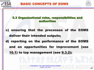 STANDARDS FOR SUSTAINABLE DEVELOPMENT
ደረጃዎች ለዘላቂ ልማት
94
BASIC CONCEPTS OF EOMS
c) ensuring that the processes of the EOMS
deliver their intended outputs;
d) reporting on the performance of the EOMS
and on opportunities for improvement (see
10.1) to top management (see 9.3.2);
5.3 Organizational roles, responsibilities and
authorities
 