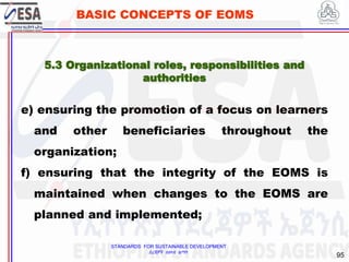 STANDARDS FOR SUSTAINABLE DEVELOPMENT
ደረጃዎች ለዘላቂ ልማት
95
BASIC CONCEPTS OF EOMS
e) ensuring the promotion of a focus on learners
and other beneficiaries throughout the
organization;
f) ensuring that the integrity of the EOMS is
maintained when changes to the EOMS are
planned and implemented;
5.3 Organizational roles, responsibilities and
authorities
 