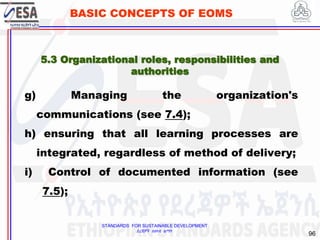 STANDARDS FOR SUSTAINABLE DEVELOPMENT
ደረጃዎች ለዘላቂ ልማት
96
BASIC CONCEPTS OF EOMS
g) Managing the organization's
communications (see 7.4);
h) ensuring that all learning processes are
integrated, regardless of method of delivery;
i) Control of documented information (see
7.5);
5.3 Organizational roles, responsibilities and
authorities
 