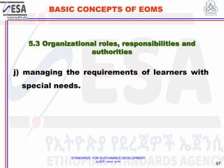 STANDARDS FOR SUSTAINABLE DEVELOPMENT
ደረጃዎች ለዘላቂ ልማት
97
BASIC CONCEPTS OF EOMS
j) managing the requirements of learners with
special needs.
5.3 Organizational roles, responsibilities and
authorities
 