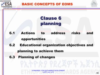 STANDARDS FOR SUSTAINABLE DEVELOPMENT
ደረጃዎች ለዘላቂ ልማት
98
BASIC CONCEPTS OF EOMS
Clause 6
planning
6.1 Actions to address risks and
opportunities
6.2 Educational organization objectives and
planning to achieve them
6.3 Planning of changes
 