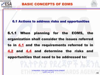 STANDARDS FOR SUSTAINABLE DEVELOPMENT
ደረጃዎች ለዘላቂ ልማት
99
BASIC CONCEPTS OF EOMS
6.1 Actions to address risks and opportunities
6.1.1 When planning for the EOMS, the
organization shall consider the issues referred
to in 4.1 and the requirements referred to in
4.2 and 4.4 and determine the risks and
opportunities that need to be addressed to:
 