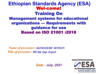 STANDARDS FOR SUSTAINABLE DEVELOPMENT
ደረጃዎች ለዘላቂ ልማት
1
BASIC CONCEPTS OF EOMS 1
Ethiopian Standards Agency (ESA)
Date : July. 2021
Wel-come!
Training On
Management systems for educational
organizations — Requirements with
guidance for use
Based on ISO 21001 :2018
Name of presenter: ALEMAYEHU SETEGN
Title of presenter: MS Std. Imp. Expert
 