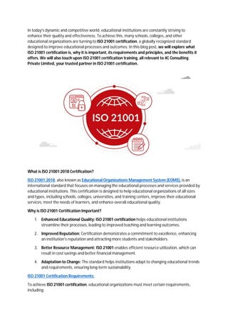 In today's dynamic and competitive world, educational institutions are constantly striving to
enhance their quality and effectiveness. To achieve this, many schools, colleges, and other
educational organizations are turning to ISO 21001 certification, a globally recognized standard
designed to improve educational processes and outcomes. In this blog post, we will explore what
ISO 21001 certification is, why it is important, its requirements and principles, and the benefits it
offers. We will also touch upon ISO 21001 certification training, all relevant to 4C Consulting
Private Limited, your trusted partner in ISO 21001 certification.
What is ISO 21001:2018 Certification?
ISO 21001:2018, also known as Educational Organizations Management System (EOMS), is an
international standard that focuses on managing the educational processes and services provided by
educational institutions. This certification is designed to help educational organizations of all sizes
and types, including schools, colleges, universities, and training centers, improve their educational
services, meet the needs of learners, and enhance overall educational quality.
Why is ISO 21001 Certification Important?
1. Enhanced Educational Quality: ISO 21001 certification helps educational institutions
streamline their processes, leading to improved teaching and learning outcomes.
2. Improved Reputation: Certification demonstrates a commitment to excellence, enhancing
an institution's reputation and attracting more students and stakeholders.
3. Better Resource Management: ISO 21001 enables efficient resource utilization, which can
result in cost savings and better financial management.
4. Adaptation to Change: The standard helps institutions adapt to changing educational trends
and requirements, ensuring long-term sustainability.
ISO 21001 Certification Requirements:
To achieve ISO 21001 certification, educational organizations must meet certain requirements,
including:
 