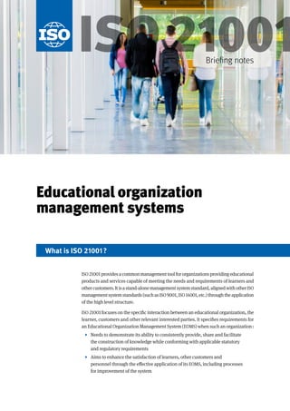 Educational organization
management systems
ISO 21001providesacommonmanagementtoolfororganizationsprovidingeducational
products and services capable of meeting the needs and requirements of learners and
othercustomers.Itisastand-alonemanagementsystemstandard,alignedwithotherISO
managementsystemstandards(suchasISO9001,ISO14001,etc.)throughtheapplication
of the high level structure.
ISO 21001 focuses on the specific interaction between an educational organization, the
learner, customers and other relevant interested parties. It specifies requirements for
an Educational Organization Management System (EOMS) when such an organization:
• Needs to demonstrate its ability to consistently provide, share and facilitate
the construction of knowledge while conforming with applicable statutory
and regulatory requirements
• Aims to enhance the satisfaction of learners, other customers and
personnel through the effective application of its EOMS, including processes
for improvement of the system
What is ISO 21001?
ISO21001
Briefing notes
 