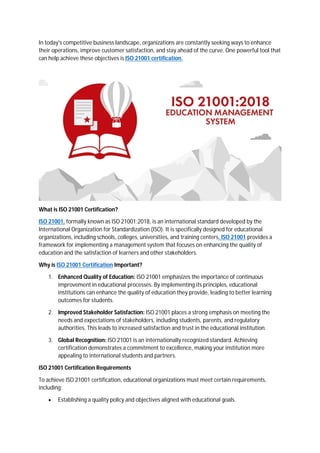 In today's competitive business landscape, organizations are constantly seeking ways to enhance
their operations, improve customer satisfaction, and stay ahead of the curve. One powerful tool that
can help achieve these objectives is ISO 21001 certification.
What is ISO 21001 Certification?
ISO 21001, formally known as ISO 21001:2018, is an international standard developed by the
International Organization for Standardization (ISO). It is specifically designed for educational
organizations, including schools, colleges, universities, and training centers. ISO 21001 provides a
framework for implementing a management system that focuses on enhancing the quality of
education and the satisfaction of learners and other stakeholders.
Why is ISO 21001 Certification Important?
1. Enhanced Quality of Education: ISO 21001 emphasizes the importance of continuous
improvement in educational processes. By implementing its principles, educational
institutions can enhance the quality of education they provide, leading to better learning
outcomes for students.
2. Improved Stakeholder Satisfaction: ISO 21001 places a strong emphasis on meeting the
needs and expectations of stakeholders, including students, parents, and regulatory
authorities. This leads to increased satisfaction and trust in the educational institution.
3. Global Recognition: ISO 21001 is an internationally recognized standard. Achieving
certification demonstrates a commitment to excellence, making your institution more
appealing to international students and partners.
ISO 21001 Certification Requirements
To achieve ISO 21001 certification, educational organizations must meet certain requirements,
including:
 Establishing a quality policy and objectives aligned with educational goals.
 