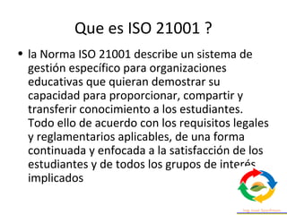 Que es ISO 21001 ?
• la Norma ISO 21001 describe un sistema de
gestión específico para organizaciones
educativas que quier...