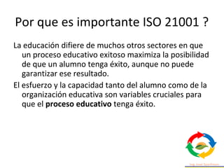 Por que es importante ISO 21001 ?
La educación difiere de muchos otros sectores en que
un proceso educativo exitoso maximi...