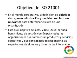 Objetivo de ISO 21001
• En el mundo corporativo, la definición de objetivos
claros, su monitorización y medición son facto...