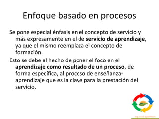 Enfoque basado en procesos
Se pone especial énfasis en el concepto de servicio y
más expresamente en el de servicio de apr...