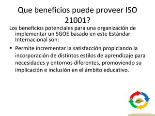 Que beneficios puede proveer ISO
21001?
• Responde con rapidez, eficacia y eficiencia a
las demandas de las partes interes...