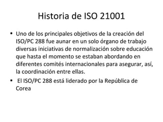 Historia de ISO 21001
• Uno de los principales objetivos de la creación del
ISO/PC 288 fue aunar en un solo órgano de trab...
