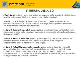 ISO 21500:          Guida al Project
                           Management




                           STRUTTURA DELLA ISO
Introduzione: sezione con una breve descrizione dello standard, definendone
obiettivi e destinatari. Definisce I rapporti con gli altri standard.

Sezione 1, Scope: questa sezione fornisce descrizioni generali sui concetti e I
processi che formano le “buone pratiche” nel project management e descrive
cosa lo standard comprende ed esclude;

Sezione 2, riferimenti normativi: questa sezione identifica I documenti di riferimento
che non sono parte dello standard ma che sono importanti e utili per l’applicazione
della presente ISO.

Sezione 3, termini e definizioni: questa sezione specifica I termini tecnici usati nel
presente standard e assicura hce I termini e le parole usate vengano
correttamente capiti e tradotti nelle varie lingue;

Sezione 4, Project Management concepts: questa sezione riguarda I concetti
generali del project management, fornendo informazioni sui concetti di cosa è
interno al progetto, cosa è esterno, e le competenze (certificazioni). Le
competences sono discusse sono in termini generali dato che l’argomento va al di
là deglio biettivi del presente standard;
 