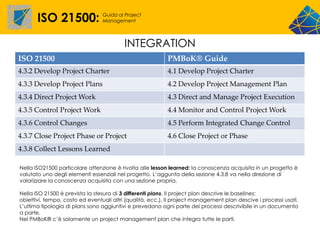 ISO 21500:                Guida al Project
                                 Management




                                          INTEGRATION
ISO 21500                                                  PMBoK® Guide
4.3.2 Develop Project Charter                              4.1 Develop Project Charter
4.3.3 Develop Project Plans                                4.2 Develop Project Management Plan
4.3.4 Direct Project Work                                  4.3 Direct and Manage Project Execution
4.3.5 Control Project Work                                 4.4 Monitor and Control Project Work
4.3.6 Control Changes                                      4.5 Perform Integrated Change Control
4.3.7 Close Project Phase or Project                       4.6 Close Project or Phase
4.3.8 Collect Lessons Learned

Nella ISO21500 particolare attenzione è rivolta alle lesson learned: la conoscenza acquisita in un progetto è
valutato uno degli elementi essenziali nel progetto. L’aggunta della sezione 4.3.8 va nella direzione di
valorizzare la conoscenza acquisita con una sezione propria.

Nella ISO 21500 è prevista la stesura di 3 differenti plans. Il project plan descrive le baselines:
obiettivi, tempo, costo ed eventuali altri (qualità, ecc.). Il project management plan descive i processi usati.
L’ultima tipologia di plans sono aggiuntivi e prevedono ogni parte dei processi descrivibile in un documento
a parte.
Nel PMBoK® c’è solamente un project management plan che integra tutte le parti.
 