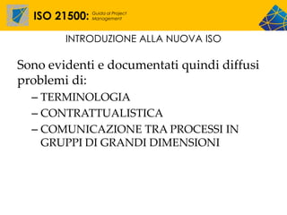 ISO 21500:   Guida al Project
               Management




        INTRODUZIONE ALLA NUOVA ISO

Sono evidenti e documentati quindi diffusi
problemi di:
  – TERMINOLOGIA
  – CONTRATTUALISTICA
  – COMUNICAZIONE TRA PROCESSI IN
    GRUPPI DI GRANDI DIMENSIONI
 