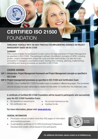 CERTIFIED ISO 21500
FOUNDATION
FAMILIARIZE YOURSELF WITH THE BEST PRACTICE FOR IMPLEMENTING GUIDANCE ON PROJECT
MANAGEMENT BASED ON ISO 21500
SUMMARY

This course enables the participants to learn about the best practices in Project Management
as specified in ISO 21500. The participant will learn the different concepts of GPM, including
project, project management, project life cycle and their relationships, but also the main
processes in managing a successful project starting from initiating, planning, implementing,
controlling and closing processes as specified in ISO 21500.

COURSE AGENDA
DAY 1: Introduction, Project Management framework and Project Management concepts as specified in
ISO 21500
DAY 2: Project management processes as specified in ISO 21500 and Certification Exam
PECB’s 1 Hour Certified ISO 21500 Foundation exam is available in different languages. The candidates
who do not pass the exam will be able to retake it for free within 12 months from the initial exam date.

A certificate of Certified ISO 21500 Foundation will be issued to participants who successfully
pass the ISO 21500 Foundation Exam:
▶▶ No experience requirements
▶▶ No certification fee

▶▶ No annual maintenance fee
▶▶ Certified for life

For more information, please visit: www.pecb.org
GENERAL INFORMATION
▶▶ Participant manual contains more than 200 pages of information
and practical examples
▶▶ A participation certificate of 14 CPD (Continuing Professional
Development) credits will be issued to the participants

PECB

ISO 21500
Foundation

For additional information, please contact us at info@pecb.org.

 