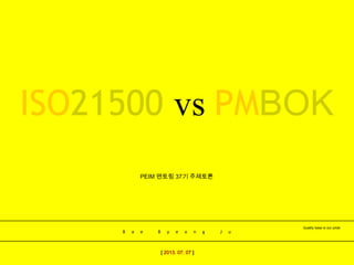B a e B y e o n g J u
Quality base is our pride
[ 2013. 07. 07 ]
PEIM 멘토링 37기 주제토론
ISO21500 vs PMBOK
 