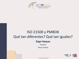 ISO 21500 y PMBOK
Qué tan diferentes? Qué tan iguales?
Edgar Vásquez
Presidente
Intesys Consulting
27 de Setiembre del 2012
 
