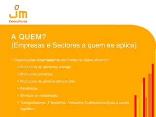 A QUEM?
(Empresas e Sectores a quem se aplica)
> Organizações directamente envolvidas na cadeia alimentar:
> Produtores de alimentos animais;
> Produtores primários;
> Produtores de géneros alimentícios;
> Retalhistas;
> Serviços de restauração;
> Transportadores, Transitários, Armazéns, Distribuidores (toda a cadeia
logística).
 