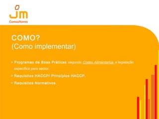 COMO?
(Como implementar)
> Programas de Boas Práticas segundo Codex Alimentarius e legislação
específica para sector.
> Requisitos HACCP/ Princípios HACCP.
> Requisitos Normativos.
 