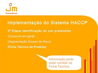 Implementação do Sistema HACCP
3ª Etapa Identificação do uso pretendido
(Consumo em geral)
(Segmentação Grupos de Risco)
(Ficha Técnica do Produto)
Informação pode
estar contida na
Ficha Técnica
 