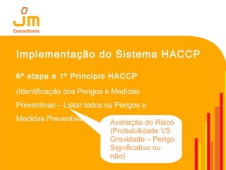 Implementação do Sistema HACCP
6ª etapa e 1º Princípio HACCP
(Identificação dos Perigos e Medidas
Preventivas – Listar todos os Perigos e
Medidas Preventivas) Avaliação do Risco
(Probabilidade VS
Gravidade – Perigo
Significativo ou
não)
 