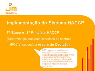 Implementação do Sistema HACCP
7ª Etapa e 2º Princípio HACCP
(Determinação dos pontos críticos de controlo
(PCC´s) segundo a Árvore de Decisão)
PCC – ponto, procedimento,
operação ou etapa no qual o
controlo pode ser aplicado e que
é essencial para prevenir ou
eliminar um perigo relacionado
com a inocuidade dos alimentos,
ou para o reduzir a níveis
aceitáveis.
 
