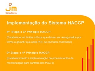 Implementação do Sistema HACCP
8ª Etapa e 3º Princípio HACCP
(Estabelecer os limites críticos que devem ser assegurados por
forma a garantir que cada PCC se encontra controlado)
9ª Etapa e 4º Princípio HACCP
(Estabelecimento e implementação de procedimentos de
monitorização para controlo dos PCC´s)
 