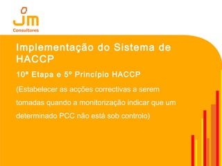 Implementação do Sistema de
HACCP
10ª Etapa e 5º Princípio HACCP
(Estabelecer as acções correctivas a serem
tomadas quando a monitorização indicar que um
determinado PCC não está sob controlo)
 