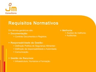 Requisitos Normativos
Em termos genéricos são:
> Documentação:
> Controlo Documentos e Registos.
> Responsabilidade da Gestão:
> Definição Política de Segurança Alimentar;
> Definição da responsabilidade e Autoridade;
> Comunicação.
> Gestão de Recursos:
> Infraestrutura, Humanos e Formação.
> Melhoria:
> Acções de melhoria;
> Auditorias.
 