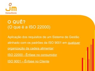 O QUÊ?
(O que é a ISO 22000)
Aplicação dos requisitos de um Sistema de Gestão
alinhado com os padrões da ISO 9001 em qualquer
organização da cadeia alimentar:
ISO 22000 - Ênfase no consumidor
ISO 9001 – Ênfase no Cliente
 