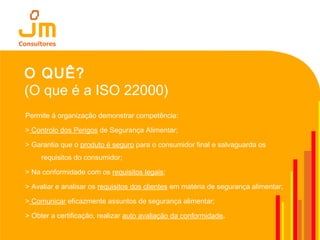 O QUÊ?
(O que é a ISO 22000)
Permite á organização demonstrar competência:
> Controlo dos Perigos de Segurança Alimentar;
> Garantia que o produto é seguro para o consumidor final e salvaguarda os
requisitos do consumidor;
> Na conformidade com os requisitos legais;
> Avaliar e analisar os requisitos dos clientes em matéria de segurança alimentar;
> Comunicar eficazmente assuntos de segurança alimentar;
> Obter a certificação, realizar auto avaliação da conformidade.
 
