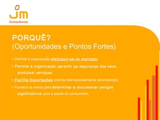 PORQUÊ?
(Oportunidades e Pontos Fortes)
> Permite à organização distinguir-se no mercado;
> Permite à organização garantir qa segurança dos seus
produtos/ serviços;
> Facilita Exportações (norma internacionalmente reconhecida);
> Fornece os meios para determinar e documentar perigos
significativos para a saúde do consumidor.
 