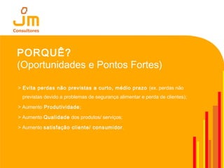 PORQUÊ?
(Oportunidades e Pontos Fortes)
> Evita perdas não previstas a curto, médio prazo (ex. perdas não
previstas devido a problemas de segurança alimentar e perda de clientes);
> Aumento Produtividade;
> Aumento Qualidade dos produtos/ serviços;
> Aumento satisfação cliente/ consumidor.
 