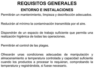 REQUISITOS GENERALES
ENTORNO E INSTALACIONES
Permitirán un mantenimiento, limpieza y desinfección adecuados.
Reducirán al mínimo la contaminación transmitida por el aire.
Dispondrán de un espacio de trabajo suficiente que permita una
realización higiénica de todas las operaciones.
Permitirán el control de las plagas.
Ofrecerán unas condiciones adecuadas de manipulación y
almacenamiento a temperatura controlada y capacidad suficiente
cuando los productos a procesar lo requieran, comprobando la
temperatura y registrándola, si fuese necesario.

 
