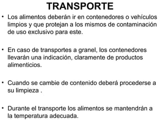 TRANSPORTE
• Los alimentos deberán ir en contenedores o vehículos
limpios y que protejan a los mismos de contaminación
de uso exclusivo para este.
• En caso de transportes a granel, los contenedores
llevarán una indicación, claramente de productos
alimenticios.
• Cuando se cambie de contenido deberá procederse a
su limpieza .
• Durante el transporte los alimentos se mantendrán a
la temperatura adecuada.

 