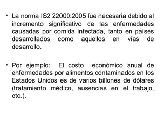 • La norma IS2 22000:2005 fue necesaria debido al
incremento significativo de las enfermedades
causadas por comida infectada, tanto en países
desarrollados como aquellos en vías de
desarrollo.
• Por ejemplo: El costo económico anual de
enfermedades por alimentos contaminados en los
Estados Unidos es de varios billones de dólares
(tratamiento médico, ausencias en el trabajo,
etc.).

 