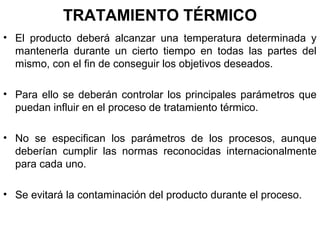 TRATAMIENTO TÉRMICO
• El producto deberá alcanzar una temperatura determinada y
mantenerla durante un cierto tiempo en todas las partes del
mismo, con el fin de conseguir los objetivos deseados.
• Para ello se deberán controlar los principales parámetros que
puedan influir en el proceso de tratamiento térmico.
• No se especifican los parámetros de los procesos, aunque
deberían cumplir las normas reconocidas internacionalmente
para cada uno.
• Se evitará la contaminación del producto durante el proceso.

 